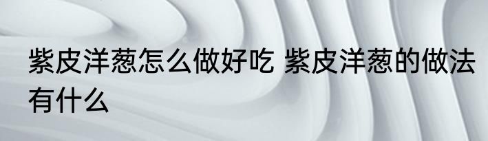 紫皮洋葱怎么做好吃 紫皮洋葱的做法有什么