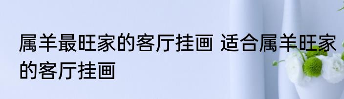 属羊最旺家的客厅挂画 适合属羊旺家的客厅挂画