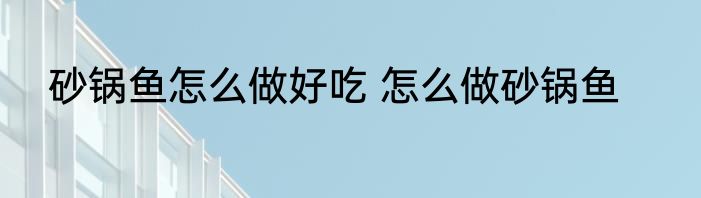 砂锅鱼怎么做好吃 怎么做砂锅鱼
