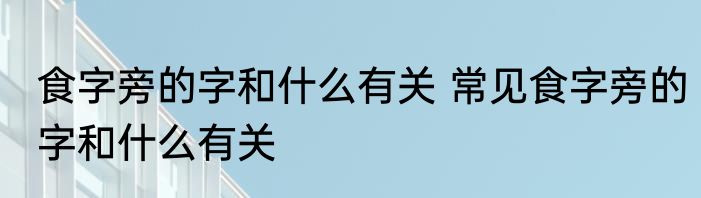 食字旁的字和什么有关 常见食字旁的字和什么有关