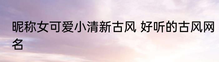 昵称女可爱小清新古风 好听的古风网名