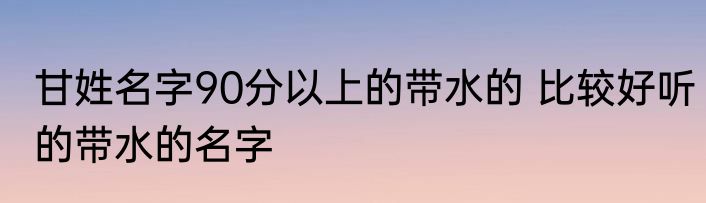 甘姓名字90分以上的带水的 比较好听的带水的名字