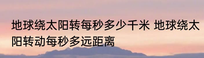 地球绕太阳转每秒多少千米 地球绕太阳转动每秒多远距离