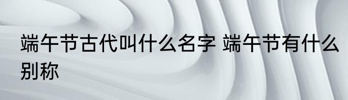 端午节古代叫什么名字 端午节有什么别称