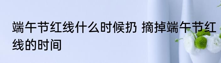 端午节红线什么时候扔 摘掉端午节红线的时间