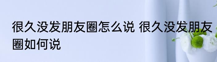 很久没发朋友圈怎么说 很久没发朋友圈如何说