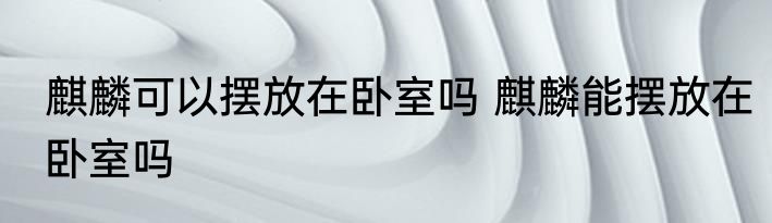 麒麟可以摆放在卧室吗 麒麟能摆放在卧室吗