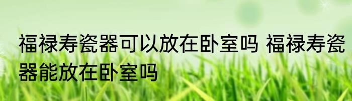 福禄寿瓷器可以放在卧室吗 福禄寿瓷器能放在卧室吗
