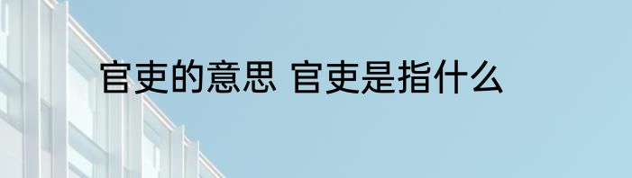 官吏的意思 官吏是指什么