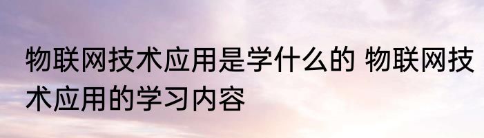 物联网技术应用是学什么的 物联网技术应用的学习内容