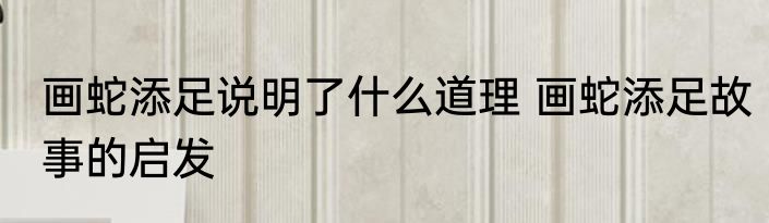 画蛇添足说明了什么道理 画蛇添足故事的启发