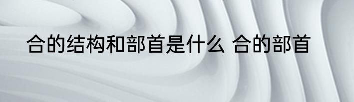 合的结构和部首是什么 合的部首