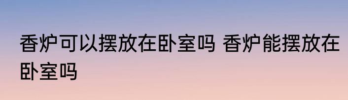 香炉可以摆放在卧室吗 香炉能摆放在卧室吗