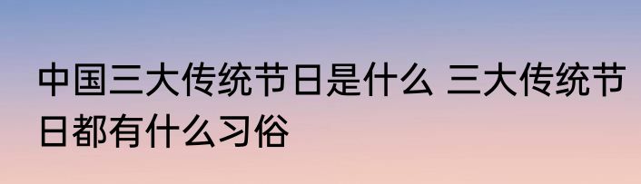 中国三大传统节日是什么 三大传统节日都有什么习俗