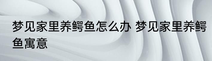 梦见家里养鳄鱼怎么办 梦见家里养鳄鱼寓意