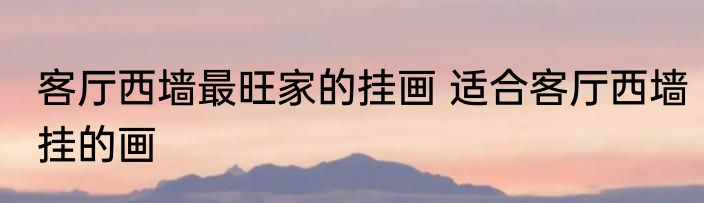 客厅西墙最旺家的挂画 适合客厅西墙挂的画