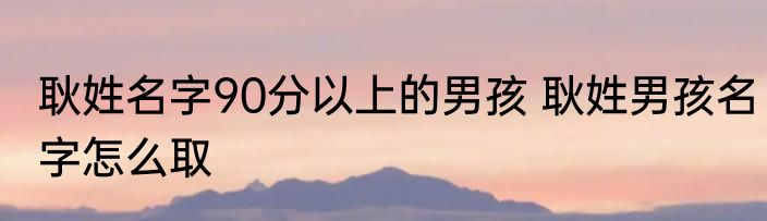 耿姓名字90分以上的男孩 耿姓男孩名字怎么取