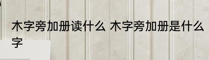 木字旁加册读什么 木字旁加册是什么字