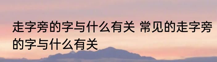 走字旁的字与什么有关 常见的走字旁的字与什么有关