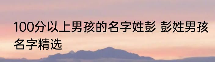100分以上男孩的名字姓彭 彭姓男孩名字精选
