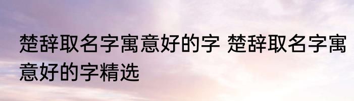 楚辞取名字寓意好的字 楚辞取名字寓意好的字精选