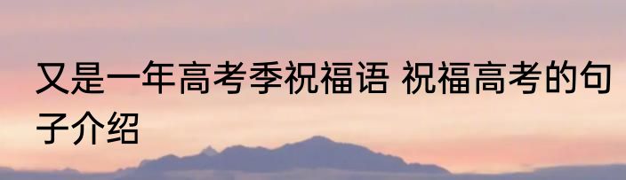 又是一年高考季祝福语 祝福高考的句子介绍