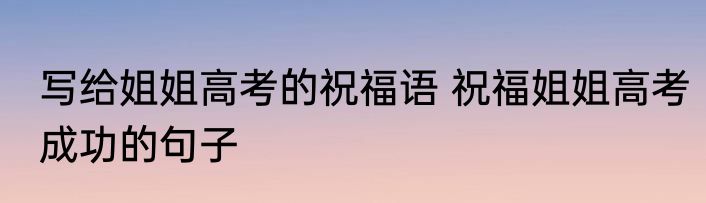 写给姐姐高考的祝福语 祝福姐姐高考成功的句子