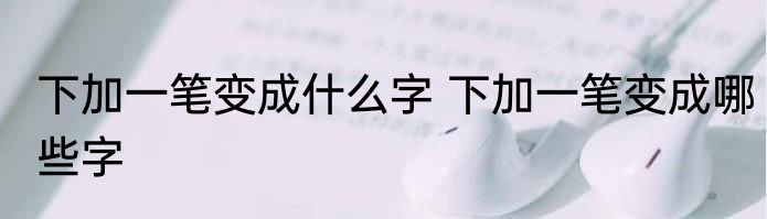 下加一笔变成什么字 下加一笔变成哪些字