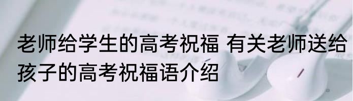 老师给学生的高考祝福 有关老师送给孩子的高考祝福语介绍