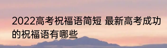 2022高考祝福语简短 最新高考成功的祝福语有哪些