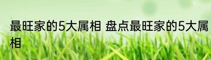 最旺家的5大属相 盘点最旺家的5大属相