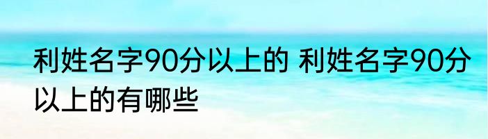 利姓名字90分以上的 利姓名字90分以上的有哪些