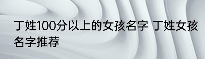 丁姓100分以上的女孩名字 丁姓女孩名字推荐