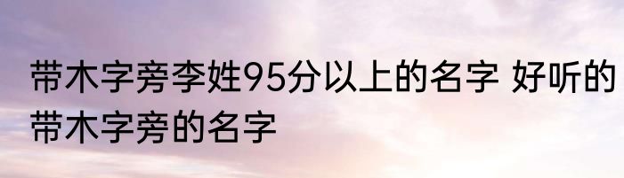 带木字旁李姓95分以上的名字 好听的带木字旁的名字
