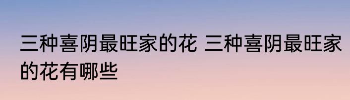 三种喜阴最旺家的花 三种喜阴最旺家的花有哪些