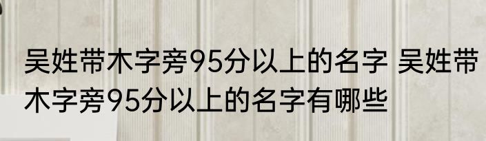 吴姓带木字旁95分以上的名字 吴姓带木字旁95分以上的名字有哪些