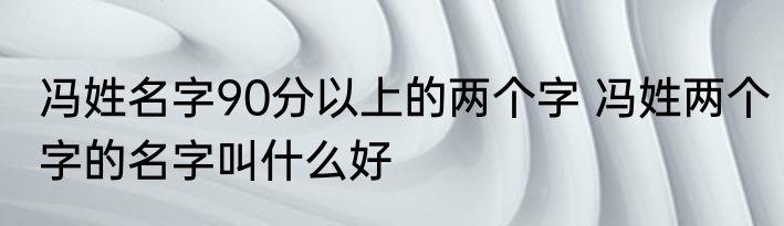 冯姓名字90分以上的两个字 冯姓两个字的名字叫什么好