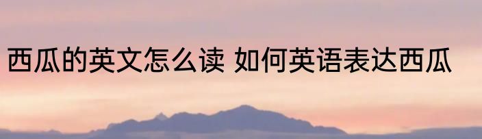 西瓜的英文怎么读 如何英语表达西瓜