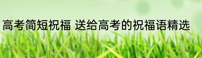 高考简短祝福 送给高考的祝福语精选