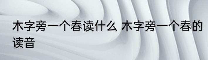 木字旁一个春读什么 木字旁一个春的读音