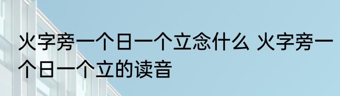 火字旁一个日一个立念什么 火字旁一个日一个立的读音