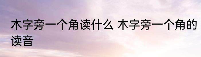 木字旁一个角读什么 木字旁一个角的读音