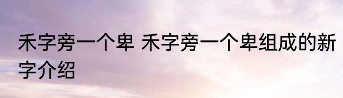禾字旁一个卑 禾字旁一个卑组成的新字介绍