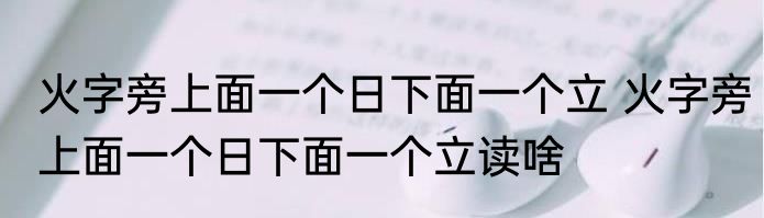 火字旁上面一个日下面一个立 火字旁上面一个日下面一个立读啥