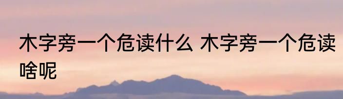 木字旁一个危读什么 木字旁一个危读啥呢