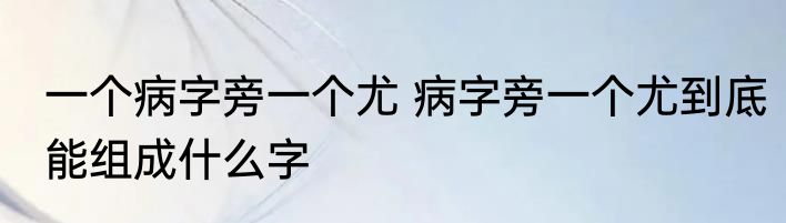 一个病字旁一个尤 病字旁一个尤到底能组成什么字