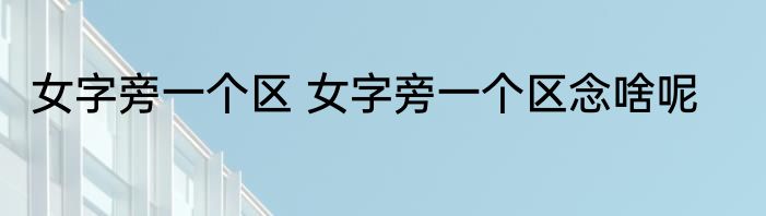 女字旁一个区 女字旁一个区念啥呢