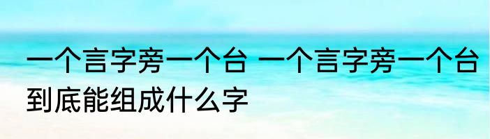 一个言字旁一个台 一个言字旁一个台到底能组成什么字