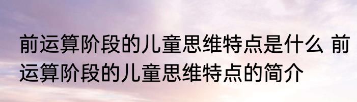 前运算阶段的儿童思维特点是什么 前运算阶段的儿童思维特点的简介