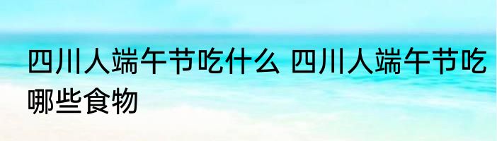 四川人端午节吃什么 四川人端午节吃哪些食物